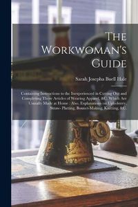 Cover image for The Workwoman's Guide: Containing Instructions to the Inexperienced in Cutting out and Completing Those Articles of Wearing Apparel, &c. Which Are Ususally Made at Home: Also, Explanations on Upholstery, Straw- Platting, Bonnet-making, Knitting, &c.