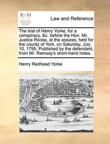 Cover image for The Trial of Henry Yorke, for a Conspiracy, &C. Before the Hon. Mr. Justice Rooke, at the Assizes, Held for the County of York, on Saturday, July 10, 1795. Published by the Defendant, from Mr. Ramsay's Short-Hand Notes.