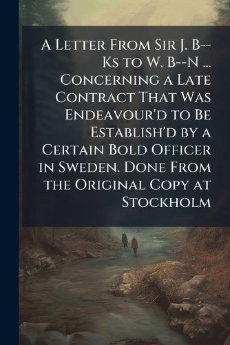 Cover image for A Letter from Sir J. B--KS to W. B--N ... Concerning a Late Contract That Was Endeavour'd to Be Establish'd by a Certain Bold Officer in Sweden. Done from the Original Copy at Stockholm