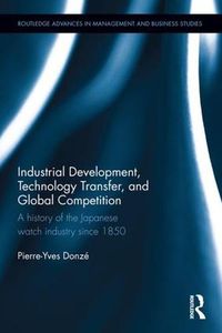 Cover image for Industrial Development, Technology Transfer, and Global Competition: A history of the Japanese watch industry since 1850