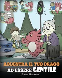 Cover image for Addestra il tuo drago ad essere gentile: (Train Your Dragon To Be Kind) Una simpatica storia per bambini, per insegnare loro ad essere gentili, altruisti, generosi e premurosi.