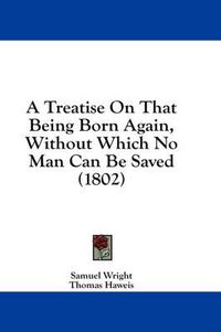 Cover image for A Treatise on That Being Born Again, Without Which No Man Can Be Saved (1802)