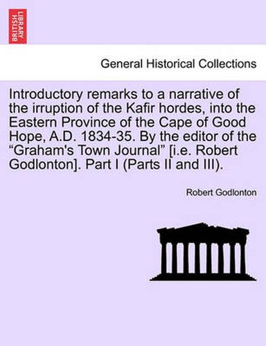 Cover image for Introductory Remarks to a Narrative of the Irruption of the Kafir Hordes, Into the Eastern Province of the Cape of Good Hope, A.D. 1834-35. by the Editor of the  Graham's Town Journal  [I.E. Robert Godlonton]. Part I (Parts II and III).