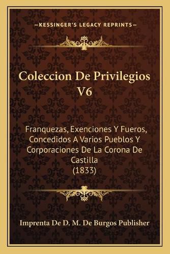 Cover image for Coleccion de Privilegios V6: Franquezas, Exenciones y Fueros, Concedidos a Varios Pueblos y Corporaciones de La Corona de Castilla (1833)