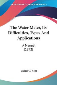 Cover image for The Water Meter, Its Difficulties, Types and Applications: A Manual (1892)