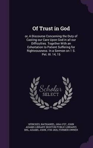 Of Trust in God: Or, a Discourse Concerning the Duty of Casting Our Care Upon God in All Our Difficulties. Together with an Exhortation to Patient Suffering for Righteousness. in a Sermon on 1 S. Pet. III. 14, 15