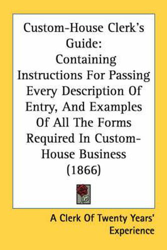 Cover image for Custom-House Clerk's Guide: Containing Instructions for Passing Every Description of Entry, and Examples of All the Forms Required in Custom-House Business (1866)
