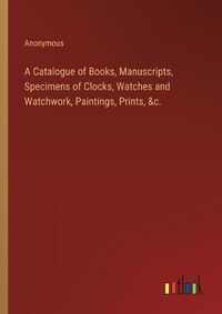 Cover image for A Catalogue of Books, Manuscripts, Specimens of Clocks, Watches and Watchwork, Paintings, Prints, &c.