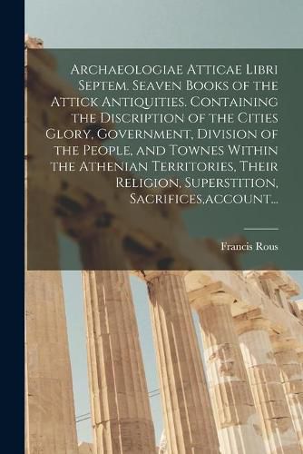 Cover image for Archaeologiae Atticae Libri Septem. Seaven Books of the Attick Antiquities. Containing the Discription of the Cities Glory, Government, Division of the People, and Townes Within the Athenian Territories, Their Religion, Superstition, Sacrifices, account...