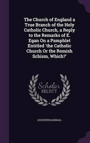 Cover image for The Church of England a True Branch of the Holy Catholic Church, a Reply to the Remarks of E. Egan on a Pamphlet Entitled 'The Catholic Church or the Romish Schism, Which?