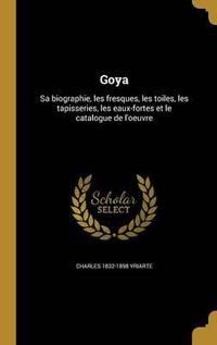 Cover image for Goya: Sa Biographie, Les Fresques, Les Toiles, Les Tapisseries, Les Eaux-Fortes Et Le Catalogue de L'Oeuvre