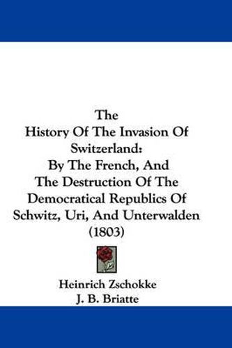 Cover image for The History of the Invasion of Switzerland: By the French, and the Destruction of the Democratical Republics of Schwitz, Uri, and Unterwalden (1803)