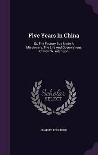 Cover image for Five Years in China: Or, the Factory Boy Made a Missionary: The Life and Observations of REV. W. Aitchison