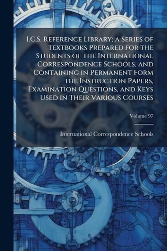 Cover image for I.C.S. Reference Library; A Series of Textbooks Prepared for the Students of the International Correspondence Schools, and Containing in Permanent Form the Instruction Papers, Examination Questions, and Keys Used in Their Various Courses