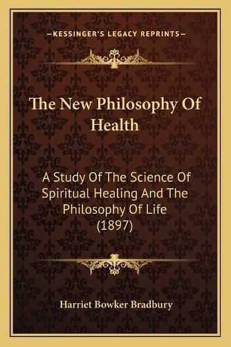 Cover image for The New Philosophy of Health: A Study of the Science of Spiritual Healing and the Philosophy of Life (1897)