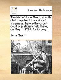 Cover image for The Trial of John Grant, Sheriff-Clerk Depute of the Shire of Inverness, Before the Circuit Court of Justiciary Held There, on May 1, 1793. for Forgery.