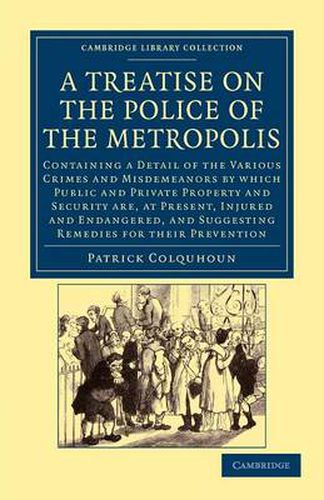 Cover image for A Treatise on the Police of the Metropolis: Containing a Detail of the Various Crimes and Misdemeanors by Which Public and Private Property and Security Are, at Present, Injured and Endangered, and Suggesting Remedies for their Prevention