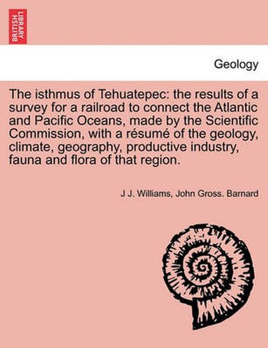 Cover image for The Isthmus of Tehuatepec: The Results of a Survey for a Railroad to Connect the Atlantic and Pacific Oceans, Made by the Scientific Commission, with a Resume of the Geology, Climate, Geography, Productive Industry, Fauna and Flora of That Region.