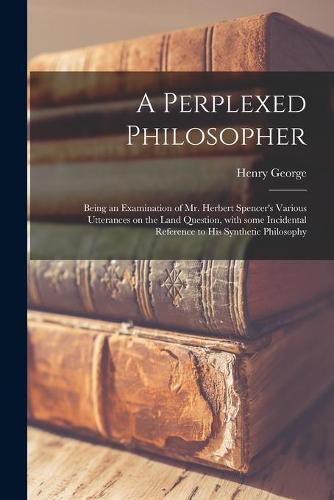 A Perplexed Philosopher: Being an Examination of Mr. Herbert Spencer's Various Utterances on the Land Question, With Some Incidental Reference to His Synthetic Philosophy