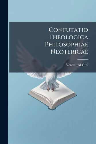 Cover image for Confutatio Theologica Philosophiae Neotericae: In Duas Partes Distributa. Veritates Catholicae, Queis Philosophia Scholastica Sustentatur, Neoterica Evertitur: Accedit Refutatio P. Fortunati a Brixia, O. S. F.