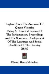 Cover image for England Since The Accession Of Queen Victoria: Being A Historical Resume Of The Parliamentary Proceedings And The Successive Development Of The Resources And Social Condition Of The Country (1854)