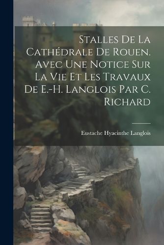 Cover image for Stalles De La Cathedrale De Rouen. Avec Une Notice Sur La Vie Et Les Travaux De E.-H. Langlois Par C. Richard