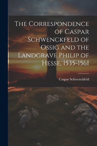 The Correspondence of Caspar Schwenckfeld of Ossig and the Landgrave Philip of Hesse, 1535-1561