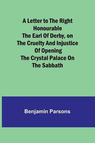 Cover image for A Letter to the Right Honourable the Earl of Derby, on the cruelty and injustice of opening the Crystal Palace on the Sabbath