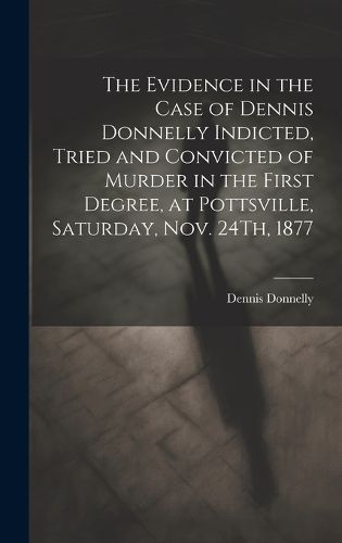 Cover image for The Evidence in the Case of Dennis Donnelly Indicted, Tried and Convicted of Murder in the First Degree, at Pottsville, Saturday, Nov. 24Th, 1877