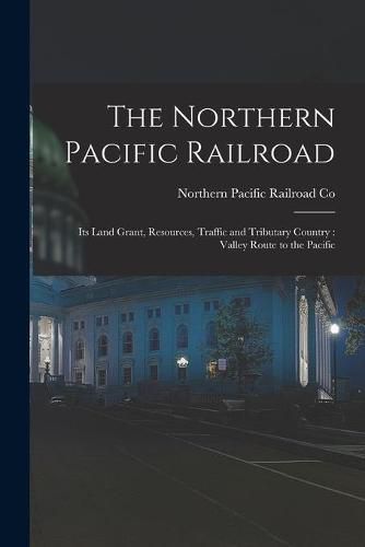 Cover image for The Northern Pacific Railroad [microform]: Its Land Grant, Resources, Traffic and Tributary Country: Valley Route to the Pacific