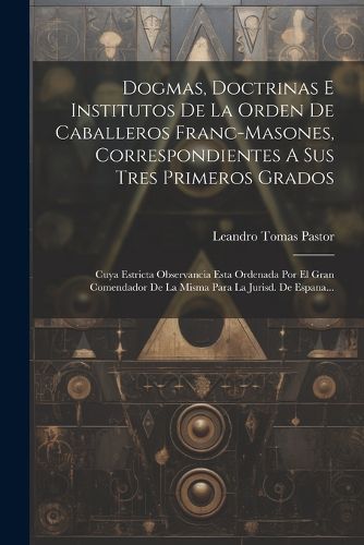 Cover image for Dogmas, Doctrinas E Institutos De La Orden De Caballeros Franc-masones, Correspondientes A Sus Tres Primeros Grados