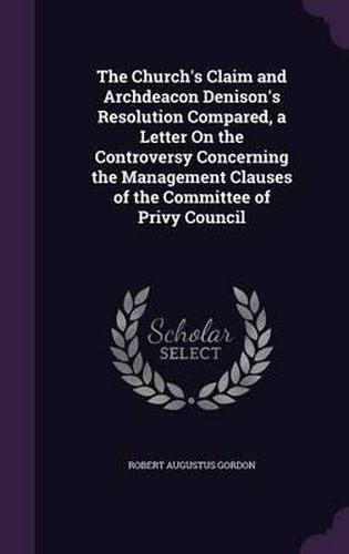 The Church's Claim and Archdeacon Denison's Resolution Compared, a Letter on the Controversy Concerning the Management Clauses of the Committee of Privy Council