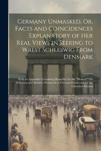 Germany Unmasked, Or, Facts and Coincidences Explanatory of Her Real Views in Seeking to Wrest Schleswig From Denmark