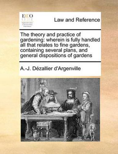 Cover image for The Theory and Practice of Gardening: Wherein Is Fully Handled All That Relates to Fine Gardens, Containing Several Plans, and General Dispositions of Gardens