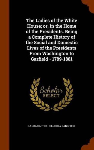 Cover image for The Ladies of the White House; Or, in the Home of the Presidents. Being a Complete History of the Social and Domestic Lives of the Presidents from Washington to Garfield - 1789-1881