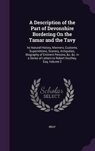 A Description of the Part of Devonshire Bordering on the Tamar and the Tavy: Its Natural History, Manners, Customs, Superstitions, Scenery, Antiquities, Biography of Eminent Persons, &C. &C. in a Series of Letters to Robert Southey, Esq, Volume 2