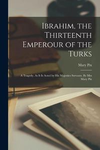 Cover image for Ibrahim, the Thirteenth Emperour of the Turks: a Tragedy. As It is Acted by His Majesties Servants. By Mrs Mary Pix