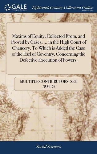 Cover image for Maxims of Equity, Collected From, and Proved by Cases, ... in the High Court of Chancery. To Which is Added the Case of the Earl of Coventry, Concerning the Defective Execution of Powers.