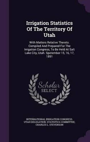 Cover image for Irrigation Statistics of the Territory of Utah: With Matters Relative Thereto. Compiled and Prepared for the Irrigation Congress, to Be Held at Salt Lake City, Utah. Spetember 15, 16, 17, 1891