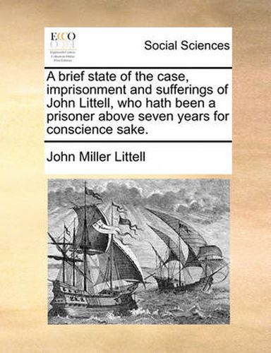 Cover image for A Brief State of the Case, Imprisonment and Sufferings of John Littell, Who Hath Been a Prisoner Above Seven Years for Conscience Sake.