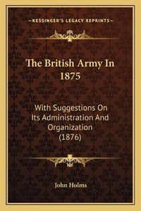 Cover image for The British Army in 1875: With Suggestions on Its Administration and Organization (1876)