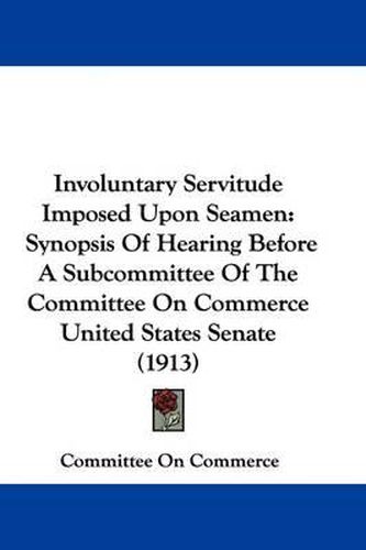 Cover image for Involuntary Servitude Imposed Upon Seamen: Synopsis of Hearing Before a Subcommittee of the Committee on Commerce United States Senate (1913)