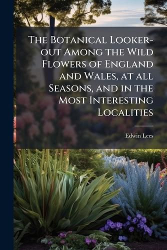 Cover image for The Botanical Looker-Out Among the Wild Flowers of England and Wales, at All Seasons, and in the Most Interesting Localities