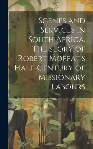 Cover image for Scenes and Services in South Africa. The Story of Robert Moffat's Half-century of Missionary Labours