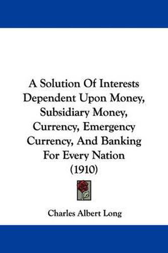 Cover image for A Solution of Interests Dependent Upon Money, Subsidiary Money, Currency, Emergency Currency, and Banking for Every Nation (1910)