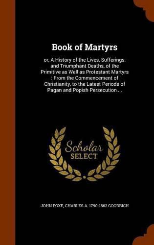 Book of Martyrs: Or, a History of the Lives, Sufferings, and Triumphant Deaths, of the Primitive as Well as Protestant Martyrs: From the Commencement of Christianity, to the Latest Periods of Pagan and Popish Persecution ...