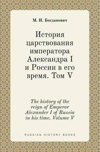 Cover image for The history of the reign of Emperor Alexander I of Russia in his time. Volume V