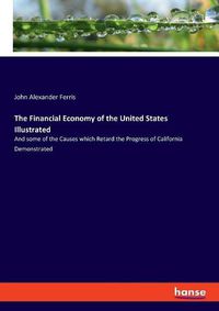 Cover image for The Financial Economy of the United States Illustrated: And some of the Causes which Retard the Progress of California Demonstrated