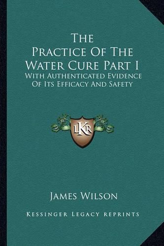 Cover image for The Practice of the Water Cure Part I: With Authenticated Evidence of Its Efficacy and Safety