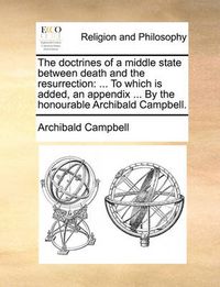 Cover image for The Doctrines of a Middle State Between Death and the Resurrection: To Which Is Added, an Appendix ... by the Honourable Archibald Campbell.